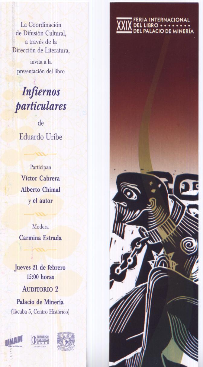 La Dirección de Literatura de la UNAM invita a la presentación del libro de cuentos INFIERNOS PARTICULARES, de Eduardo Uribe, Vol. 4 de las Ediciones de Punto de Partida. Presentan: Alberto Chimal, Vìctor Cabrera y el autor. Jueves 21 de febrero, 15:00 horas, Auditorio 2 del Palacio de Minería (Tacuba 5, Centro Histórico, Ciudad de México)